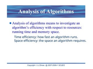Copyright  Li Zimao @ 2007-2008-1 SCUEC
Analysis of Algorithms
Analysis of algorithms means to investigate an
algorithm’s efficiency with respect to resources:
running time and memory space.
Time efficiency: how fast an algorithm runs.
Space efficiency: the space an algorithm requires.
 