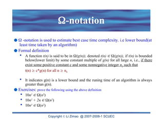 Copyright  Li Zimao @ 2007-2008-1 SCUEC
-notation
 -notation is used to estimate best case time complexity. i.e lower bound(at
least time taken by an algorithm)
Formal definition
 A function t(n) is said to be in (g(n)), denoted t(n)  (g(n)), if t(n) is bounded
below(lower limit) by some constant multiple of g(n) for all large n, i.e., if there
exist some positive constant c and some nonnegative integer n0 such that
t(n)  c*g(n) for all n  n0
 It indicates g(n) is a lower bound and the runing time of an algorithm is always
greater than g(n).
Exercises: prove the following using the above definition
 10n2
 (n2
)
 10n2
+ 2n  (n2
)
 10n3
 (n2
)
 