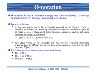 Copyright  Li Zimao @ 2007-2008-1 SCUEC
-notation
 -notation is used to estimate average case time complexity. i.e average
bound(lies between the upper bound and lower bound)
Formal definition
 A function t(n) is said to be in (g(n)), denoted t(n)  (g(n)), if t(n) is
bounded both above and below by some positive constant multiples of g(n) for
all large n, i.e., if there exist some positive constant c1 and c2 and some
nonnegative integer n0 such that
c2 . g(n)  t(n)  c1 . g(n) for all n  n0
 The upper bound of f(n) indicates that f(n) will not consume more than
specified time of c1*g(n) and in best case will consume at least the specified
time of c2*g(n).
Exercises: prove the following using the above definition
 10n2
 (n2
)
 10n2
+ 2n  (n2
)
 (1/2)n(n-1)  (n2
)
 