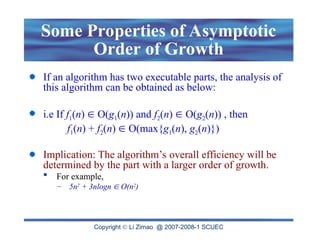 Copyright  Li Zimao @ 2007-2008-1 SCUEC
Some Properties of Asymptotic
Order of Growth
If an algorithm has two executable parts, the analysis of
this algorithm can be obtained as below:
i.e If f1(n)  O(g1(n)) and f2(n)  O(g2(n)) , then
f1(n) + f2(n)  O(max{g1(n), g2(n)})
Implication: The algorithm’s overall efficiency will be
determined by the part with a larger order of growth.
 For example,
– 5n2
+ 3nlogn  O(n2
)
 