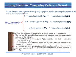 Copyright  Li Zimao @ 2007-2008-1 SCUEC
Using Limits for Comparing Orders of Growth
limn→∞ T(n)/g(n) =
0 order of growth of T
T(
(n)
n) < order of growth of g(n)
g(n)
c>0 order of growth of T(n)
T(n) = order of growth of g(n)
g(n)
∞ order of growth of T(n)
T(n) > order of growth of g(n)
g(n)
We can obtain the order of growth (rather by using asymptotic notations) by computing the limit of the
ratio of two functions as below:
 