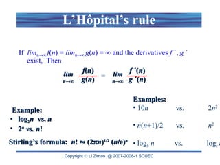 Copyright  Li Zimao @ 2007-2008-1 SCUEC
L’Hôpital’s rule
If limn→∞ f(n) = limn→∞ g(n) = ∞ and the derivatives f ´, g ´
exist, Then
f
f(
(n
n)
)
g
g(
(n
n)
)
lim
lim
n
n→∞
→∞
=
f
f ´(
´(n
n)
)
g
g ´(
´(n
n)
)
lim
lim
n
n→∞
→∞
Example:
Example:
• log
log2
2n
n vs.
vs. n
n
• 2
2n
n
vs. n
vs. n!
!
Stirling’s formula:
Stirling’s formula: n
n!
! 
 (2
(2
n
n)
)1/2
1/2
(
(n
n/e)
/e)n
n
Examples:
Examples:
• 10n vs. 2n2
• n(n+1)/2 vs. n2
• logb n vs. logc n
 