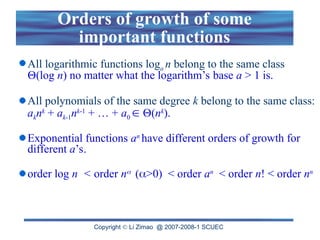 Copyright  Li Zimao @ 2007-2008-1 SCUEC
Orders of growth of some
important functions
All logarithmic functions loga n belong to the same class
(log n) no matter what the logarithm’s base a > 1 is.
All polynomials of the same degree k belong to the same class:
aknk
+ ak-1nk-1
+ … + a0  (nk
).
Exponential functions an
have different orders of growth for
different a’s.
order log n < order n (>0) < order an
< order n! < order nn
 