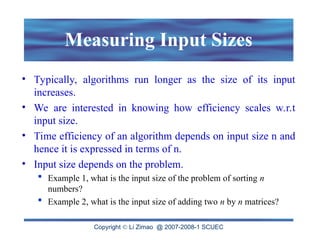 Copyright  Li Zimao @ 2007-2008-1 SCUEC
Measuring Input Sizes
• Typically, algorithms run longer as the size of its input
increases.
• We are interested in knowing how efficiency scales w.r.t
input size.
• Time efficiency of an algorithm depends on input size n and
hence it is expressed in terms of n.
• Input size depends on the problem.
 Example 1, what is the input size of the problem of sorting n
numbers?
 Example 2, what is the input size of adding two n by n matrices?
 
