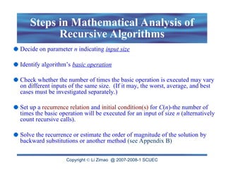 Copyright  Li Zimao @ 2007-2008-1 SCUEC
Steps in Mathematical Analysis of
Recursive Algorithms
Decide on parameter n indicating input size
Identify algorithm’s basic operation
Check whether the number of times the basic operation is executed may vary
on different inputs of the same size. (If it may, the worst, average, and best
cases must be investigated separately.)
Set up a recurrence relation and initial condition(s) for C(n)-the number of
times the basic operation will be executed for an input of size n (alternatively
count recursive calls).
Solve the recurrence or estimate the order of magnitude of the solution by
backward substitutions or another method (see Appendix B)
 