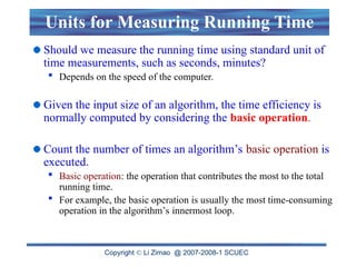 Copyright  Li Zimao @ 2007-2008-1 SCUEC
Units for Measuring Running Time
Should we measure the running time using standard unit of
time measurements, such as seconds, minutes?
 Depends on the speed of the computer.
Given the input size of an algorithm, the time efficiency is
normally computed by considering the basic operation.
Count the number of times an algorithm’s basic operation is
executed.
 Basic operation: the operation that contributes the most to the total
running time.
 For example, the basic operation is usually the most time-consuming
operation in the algorithm’s innermost loop.
 