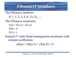 Copyright  Li Zimao @ 2007-2008-1 SCUEC
Fibonacci numbers
The Fibonacci numbers:
0, 1, 1, 2, 3, 5, 8, 13, 21, …
The Fibonacci recurrence:
F(n) = F(n-1) + F(n-2)
F(0) = 0
F(1) = 1
General 2nd
order linear homogeneous recurrence with
constant coefficients:
aX(n) + bX(n-1) + cX(n-2) = 0
 