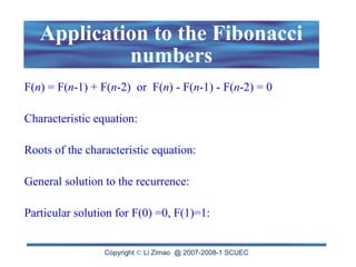 Copyright  Li Zimao @ 2007-2008-1 SCUEC
Application to the Fibonacci
numbers
F(n) = F(n-1) + F(n-2) or F(n) - F(n-1) - F(n-2) = 0
Characteristic equation:
Roots of the characteristic equation:
General solution to the recurrence:
Particular solution for F(0) =0, F(1)=1:
 