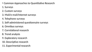• Common Approaches to Quantitative Research
1. Surveys
2. Custom surveys
3. Mail/e-mail/Internet surveys
4. Telephone surveys
5. Self-administered questionnaire surveys
6. Omnibus surveys
7. Correlational research
8. Trend analysis
9. Exploratory research
10. Descriptive research
11. Experimental research
 