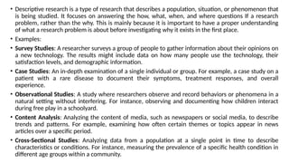 • Descriptive research is a type of research that describes a population, situation, or phenomenon that
is being studied. It focuses on answering the how, what, when, and where questions If a research
problem, rather than the why. This is mainly because it is important to have a proper understanding
of what a research problem is about before investigating why it exists in the first place.
• Examples:
• Survey Studies: A researcher surveys a group of people to gather information about their opinions on
a new technology. The results might include data on how many people use the technology, their
satisfaction levels, and demographic information.
• Case Studies: An in-depth examination of a single individual or group. For example, a case study on a
patient with a rare disease to document their symptoms, treatment responses, and overall
experience.
• Observational Studies: A study where researchers observe and record behaviors or phenomena in a
natural setting without interfering. For instance, observing and documenting how children interact
during free play in a schoolyard.
• Content Analysis: Analyzing the content of media, such as newspapers or social media, to describe
trends and patterns. For example, examining how often certain themes or topics appear in news
articles over a specific period.
• Cross-Sectional Studies: Analyzing data from a population at a single point in time to describe
characteristics or conditions. For instance, measuring the prevalence of a specific health condition in
different age groups within a community.
 