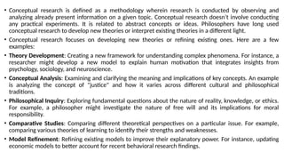 • Conceptual research is defined as a methodology wherein research is conducted by observing and
analyzing already present information on a given topic. Conceptual research doesn’t involve conducting
any practical experiments. It is related to abstract concepts or ideas. Philosophers have long used
conceptual research to develop new theories or interpret existing theories in a different light.
• Conceptual research focuses on developing new theories or refining existing ones. Here are a few
examples:
• Theory Development: Creating a new framework for understanding complex phenomena. For instance, a
researcher might develop a new model to explain human motivation that integrates insights from
psychology, sociology, and neuroscience.
• Conceptual Analysis: Examining and clarifying the meaning and implications of key concepts. An example
is analyzing the concept of "justice" and how it varies across different cultural and philosophical
traditions.
• Philosophical Inquiry: Exploring fundamental questions about the nature of reality, knowledge, or ethics.
For example, a philosopher might investigate the nature of free will and its implications for moral
responsibility.
• Comparative Studies: Comparing different theoretical perspectives on a particular issue. For example,
comparing various theories of learning to identify their strengths and weaknesses.
• Model Refinement: Refining existing models to improve their explanatory power. For instance, updating
economic models to better account for recent behavioral research findings.
 