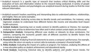 • Analytical research is a specific type of research that involves critical thinking skills and the
evaluation of facts and information relative to the research being conducted. A variety of people
including students, doctors and psychologists use analytical research during studies to find the most
relevant information.
• Analytical research involves examining and interpreting data to understand patterns, relationships,
and insights. Here are some examples:
1. Statistical Analysis: Analyzing survey data to identify trends and correlations. For instance, using
regression analysis to understand how different factors like income and education level impact
health outcomes.
2. Content Analysis: Examining text or media content to identify patterns or themes. For example,
analyzing news articles to determine how often and in what context certain topics are discussed.
3. Comparative Analysis: Comparing different case studies or datasets to draw conclusions. For
instance, comparing the economic growth rates of different countries to identify factors that
contribute to higher growth.
4. Financial Analysis: Analyzing financial statements to assess a company's performance. For example,
using ratios like return on equity or current ratio to evaluate a company's financial health.
5. Policy Analysis: Evaluating the impact of a policy or program. For instance, analyzing the effects of
a new education policy on student achievement and educational equity.
6. Trend Analysis: Examining historical data to identify patterns and predict future trends. For
 