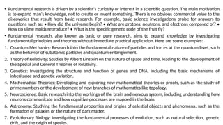 • Fundamental research is driven by a scientist's curiosity or interest in a scientific question. The main motivation
is to expand man's knowledge, not to create or invent something. There is no obvious commercial value to the
discoveries that result from basic research. For example, basic science investigations probe for answers to
questions such as: • How did the universe begin? • What are protons, neutrons, and electrons composed of? •
How do slime molds reproduce? • What is the specific genetic code of the fruit fly?
• Fundamental research, also known as basic or pure research, aims to expand knowledge by investigating
fundamental principles and theories without immediate practical application. Here are some examples:
1. Quantum Mechanics: Research into the fundamental nature of particles and forces at the quantum level, such
as the behavior of subatomic particles and quantum entanglement.
2. Theory of Relativity: Studies by Albert Einstein on the nature of space and time, leading to the development of
the Special and General Theories of Relativity.
3. Genetics: Investigating the structure and function of genes and DNA, including the basic mechanisms of
inheritance and genetic variation.
4. Mathematical Theories: Developing and exploring new mathematical theories or proofs, such as the study of
prime numbers or the development of new branches of mathematics like topology.
5. Neuroscience: Basic research into the workings of the brain and nervous system, including understanding how
neurons communicate and how cognitive processes are mapped in the brain.
6. Astronomy: Studying the fundamental properties and origins of celestial objects and phenomena, such as the
formation of galaxies or the nature of dark matter.
7. Evolutionary Biology: Investigating the fundamental processes of evolution, such as natural selection, genetic
drift, and the origin of species.
 
