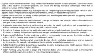 • Applied research refers to scientific study and research that seeks to solve practical problems. Applied research is
used to find solutions to everyday problems, cure illness, and develop innovative technologies, rather than to
acquire knowledge for knowledge's sake.
• For example, applied researchers may investigate ways to: • Improve agricultural crop production • Treat or cure a
specific disease • Improve the energy efficiency of homes, offices, or modes of transportation
• Applied research focuses on solving practical problems and improving real-world practices by applying scientific
knowledge. Here are some examples:
1. Medical Research: Developing new treatments or drugs for diseases. For example, research into new cancer
therapies or vaccines to combat infectious diseases.
2. Engineering Innovations: Designing and improving technology for specific applications, such as developing more
efficient renewable energy sources like solar panels or wind turbines.
3. Educational Practices: Implementing and testing new teaching methods to enhance student learning outcomes.
For instance, applying findings from cognitive psychology to develop better educational tools and strategies.
4. Environmental Solutions: Creating strategies to address environmental issues, such as developing methods to
reduce pollution, manage waste, or protect endangered species.
5. Business Strategies: Applying market research to develop effective marketing strategies or improve customer
service practices. For example, using data analytics to optimize supply chain management.
6. Public Health Interventions: Designing and evaluating programs to improve public health, such as initiatives to
increase vaccination rates or reduce smoking.
7. Urban Planning: Using research to design and implement better urban infrastructure, such as creating more
efficient public transportation systems or improving urban green spaces.
 
