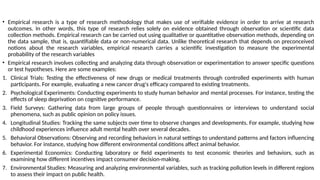 • Empirical research is a type of research methodology that makes use of verifiable evidence in order to arrive at research
outcomes. In other words, this type of research relies solely on evidence obtained through observation or scientific data
collection methods. Empirical research can be carried out using qualitative or quantitative observation methods, depending on
the data sample, that is, quantifiable data or non-numerical data. Unlike theoretical research that depends on preconceived
notions about the research variables, empirical research carries a scientific investigation to measure the experimental
probability of the research variables
• Empirical research involves collecting and analyzing data through observation or experimentation to answer specific questions
or test hypotheses. Here are some examples:
1. Clinical Trials: Testing the effectiveness of new drugs or medical treatments through controlled experiments with human
participants. For example, evaluating a new cancer drug's efficacy compared to existing treatments.
2. Psychological Experiments: Conducting experiments to study human behavior and mental processes. For instance, testing the
effects of sleep deprivation on cognitive performance.
3. Field Surveys: Gathering data from large groups of people through questionnaires or interviews to understand social
phenomena, such as public opinion on policy issues.
4. Longitudinal Studies: Tracking the same subjects over time to observe changes and developments. For example, studying how
childhood experiences influence adult mental health over several decades.
5. Behavioral Observations: Observing and recording behaviors in natural settings to understand patterns and factors influencing
behavior. For instance, studying how different environmental conditions affect animal behavior.
6. Experimental Economics: Conducting laboratory or field experiments to test economic theories and behaviors, such as
examining how different incentives impact consumer decision-making.
7. Environmental Studies: Measuring and analyzing environmental variables, such as tracking pollution levels in different regions
to assess their impact on public health.
 