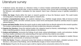 Literature survey
• A literature survey, also known as a literature review, in science involves systematically reviewing and summarizing
existing research on a particular topic. It aims to provide an overview of the current state of knowledge, identify gaps in
the literature, and establish a foundation for new research. Here’s how a literature survey is typically conducted in
science:
1. Define the Scope: Clearly define the topic or research question to focus the literature search. This could involve
narrowing down a broad topic to a specific aspect or research area.
2. Conduct a Comprehensive Search: Use academic databases (e.g., PubMed, Google Scholar, Web of Science) to find
relevant articles, books, and other scholarly sources. Search terms and keywords should be carefully chosen to capture
relevant literature.
3. Screen and Select Studies: Review the search results to select studies that are directly relevant to the research question.
This involves reading abstracts and sometimes full texts to determine relevance and quality.
4. Organize the Literature: Group the selected studies into categories based on themes, methodologies, or findings. This
helps in identifying patterns, trends, and key debates in the literature.
5. Analyze and Synthesize: Summarize the findings of each study, noting methodologies, results, and conclusions. Analyze
how these studies contribute to the understanding of the topic and how they relate to one another.
6. Identify Gaps and Trends: Highlight areas where research is lacking or where further investigation is needed. Discuss
emerging trends, controversies, or consensus in the field.
7. Write the Review: Prepare a structured review that includes an introduction to the topic, a detailed summary of the
literature, a discussion of key findings, and an identification of gaps or future research directions.
8. Cite Sources: Properly cite all sources to give credit to original authors and provide evidence for the review.
 