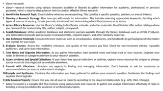 • Library research
• Library research involves using various resources available in libraries to gather information for academic, professional, or personal
purposes. Here’s a step-by-step guide on how to conduct effective library research:
1. Identify the Research Topic: Clearly define what you are researching. This could be a specific question, problem, or area of interest.
2. Develop a Research Strategy: Plan how you will search for information. This includes selecting appropriate keywords, deciding which
types of sources to use (e.g., books, journals, databases), and determining which library resources to access.
3. Access Library Resources: Use the library’s catalog to find books, e-books, and other materials. Most libraries offer online catalogs where
you can search for resources by title, author, subject, or keyword.
4. Search Databases: Utilize academic databases and electronic journals available through the library. Databases such as JSTOR, ProQuest,
and ScienceDirect provide access to peer-reviewed articles, research papers, and other scholarly materials.
5. Use Reference Materials: Consult reference materials such as encyclopedias, dictionaries, and handbooks to get background information
and context for your topic.
6. Evaluate Sources: Assess the credibility, relevance, and quality of the sources you find. Check for peer-reviewed articles, reputable
publishers, and up-to-date information.
7. Take Notes and Organize Information: As you gather information, take detailed notes and keep track of your sources. Organize your
notes by themes or categories relevant to your research question.
8. Access Archives and Special Collections: If your library has special collections or archives, explore these resources for unique or primary
source materials that might not be available elsewhere.
9. Consult with Librarians: Librarians are experts in finding and managing information. Don’t hesitate to ask for assistance or
recommendations on sources and research strategies.
10.Compile and Synthesize: Combine the information you have gathered to address your research question. Synthesize the findings and
organize them logically.
11.Cite Sources Properly: Ensure that you cite all sources correctly according to the required citation style (e.g., APA, MLA, Chicago).
• Library research is a valuable skill that involves using various tools and resources to gather and analyze information effectively. It helps in
building a strong foundation for academic or professional projects.
 
