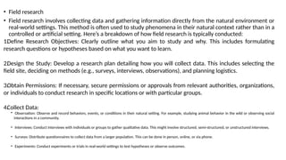 • Field research
• Field research involves collecting data and gathering information directly from the natural environment or
real-world settings. This method is often used to study phenomena in their natural context rather than in a
controlled or artificial setting. Here’s a breakdown of how field research is typically conducted:
1.Define Research Objectives: Clearly outline what you aim to study and why. This includes formulating
research questions or hypotheses based on what you want to learn.
2.Design the Study: Develop a research plan detailing how you will collect data. This includes selecting the
field site, deciding on methods (e.g., surveys, interviews, observations), and planning logistics.
3.Obtain Permissions: If necessary, secure permissions or approvals from relevant authorities, organizations,
or individuals to conduct research in specific locations or with particular groups.
4.Collect Data:
• Observation: Observe and record behaviors, events, or conditions in their natural setting. For example, studying animal behavior in the wild or observing social
interactions in a community.
• Interviews: Conduct interviews with individuals or groups to gather qualitative data. This might involve structured, semi-structured, or unstructured interviews.
• Surveys: Distribute questionnaires to collect data from a larger population. This can be done in person, online, or via phone.
• Experiments: Conduct experiments or trials in real-world settings to test hypotheses or observe outcomes.
 