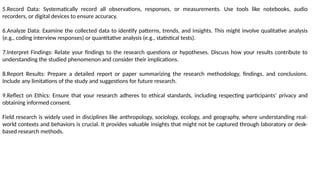 5.Record Data: Systematically record all observations, responses, or measurements. Use tools like notebooks, audio
recorders, or digital devices to ensure accuracy.
6.Analyze Data: Examine the collected data to identify patterns, trends, and insights. This might involve qualitative analysis
(e.g., coding interview responses) or quantitative analysis (e.g., statistical tests).
7.Interpret Findings: Relate your findings to the research questions or hypotheses. Discuss how your results contribute to
understanding the studied phenomenon and consider their implications.
8.Report Results: Prepare a detailed report or paper summarizing the research methodology, findings, and conclusions.
Include any limitations of the study and suggestions for future research.
9.Reflect on Ethics: Ensure that your research adheres to ethical standards, including respecting participants’ privacy and
obtaining informed consent.
Field research is widely used in disciplines like anthropology, sociology, ecology, and geography, where understanding real-
world contexts and behaviors is crucial. It provides valuable insights that might not be captured through laboratory or desk-
based research methods.
 
