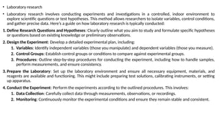 • Laboratory research
• Laboratory research involves conducting experiments and investigations in a controlled, indoor environment to
explore scientific questions or test hypotheses. This method allows researchers to isolate variables, control conditions,
and gather precise data. Here’s a guide on how laboratory research is typically conducted:
1. Define Research Questions and Hypotheses: Clearly outline what you aim to study and formulate specific hypotheses
or questions based on existing knowledge or preliminary observations.
2. Design the Experiment: Develop a detailed experimental plan, including:
1. Variables: Identify independent variables (those you manipulate) and dependent variables (those you measure).
2. Control Groups: Establish control groups or conditions to compare against experimental groups.
3. Procedures: Outline step-by-step procedures for conducting the experiment, including how to handle samples,
perform measurements, and ensure consistency.
3. Prepare the Laboratory: Set up the laboratory environment and ensure all necessary equipment, materials, and
reagents are available and functioning. This might include preparing test solutions, calibrating instruments, or setting
up apparatus.
4. Conduct the Experiment: Perform the experiments according to the outlined procedures. This involves:
1. Data Collection: Carefully collect data through measurements, observations, or recordings.
2. Monitoring: Continuously monitor the experimental conditions and ensure they remain stable and consistent.
 