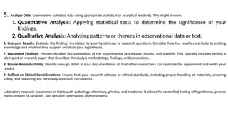 5. Analyze Data: Examine the collected data using appropriate statistical or analytical methods. This might involve:
1. Quantitative Analysis: Applying statistical tests to determine the significance of your
findings.
2. Qualitative Analysis: Analyzing patterns or themes in observational data or text.
6. Interpret Results: Evaluate the findings in relation to your hypotheses or research questions. Consider how the results contribute to existing
knowledge and whether they support or refute your hypotheses.
7. Document Findings: Prepare detailed documentation of the experimental procedures, results, and analysis. This typically includes writing a
lab report or research paper that describes the study’s methodology, findings, and conclusions.
8. Ensure Reproducibility: Provide enough detail in your documentation so that other researchers can replicate the experiment and verify your
results.
9. Reflect on Ethical Considerations: Ensure that your research adheres to ethical standards, including proper handling of materials, ensuring
safety, and obtaining any necessary approvals or consents.
Laboratory research is common in fields such as biology, chemistry, physics, and medicine. It allows for controlled testing of hypotheses, precise
measurement of variables, and detailed observation of phenomena.
 