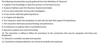 The following characteristics may be gathered from the definitions of ‘Research’
1. It gathers new knowledge or data from primary or first-hand sources.
2. It places emphasis upon the discovery of general principles.
3. It is an exact systematic and accurate investigation.
4. It uses certain valid data gathering devices.
5. It is logical and objective.
6. The researcher resists the temptation to seek only the data that support his hypotheses.
7. The researcher eliminates personal feelings and preferences.
8. It endeavours to organise data in quantitative terms.
9. Research is patient and unhurried activity.
10. The researcher is willing to follow his procedures to the conclusions that may be unpopular and bring socia
disapproval.
11. Research is carefully recorded and reported.
12. Conclusions and generalisations are arrived at carefully and cautiously.
 
