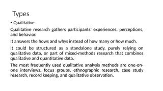 Types
• Qualitative
Qualitative research gathers participants' experiences, perceptions,
and behavior.
It answers the hows and whys instead of how many or how much.
It could be structured as a standalone study, purely relying on
qualitative data, or part of mixed-methods research that combines
qualitative and quantitative data.
The most frequently used qualitative analysis methods are one-on-
one interviews, focus groups, ethnographic research, case study
research, record keeping, and qualitative observation.
 