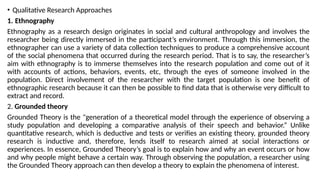 • Qualitative Research Approaches
1. Ethnography
Ethnography as a research design originates in social and cultural anthropology and involves the
researcher being directly immersed in the participant’s environment. Through this immersion, the
ethnographer can use a variety of data collection techniques to produce a comprehensive account
of the social phenomena that occurred during the research period. That is to say, the researcher’s
aim with ethnography is to immerse themselves into the research population and come out of it
with accounts of actions, behaviors, events, etc, through the eyes of someone involved in the
population. Direct involvement of the researcher with the target population is one benefit of
ethnographic research because it can then be possible to find data that is otherwise very difficult to
extract and record.
2. Grounded theory
Grounded Theory is the "generation of a theoretical model through the experience of observing a
study population and developing a comparative analysis of their speech and behavior.“ Unlike
quantitative research, which is deductive and tests or verifies an existing theory, grounded theory
research is inductive and, therefore, lends itself to research aimed at social interactions or
experiences. In essence, Grounded Theory’s goal is to explain how and why an event occurs or how
and why people might behave a certain way. Through observing the population, a researcher using
the Grounded Theory approach can then develop a theory to explain the phenomena of interest.
 