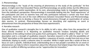 3. Phenomenology
Phenomenology is the "study of the meaning of phenomena or the study of the particular.” At first
glance, it might seem that Grounded Theory and Phenomenology are pretty similar, but the differences
can be seen upon careful examination. At its core, phenomenology looks to investigate experiences
from the individual's perspective. Phenomenology is essentially looking into the "lived experiences" of
the participants and aims to examine how and why participants behaved a certain way from their
perspective. Herein lies one of the main differences between Grounded Theory and Phenomenology.
Grounded Theory aims to develop a theory for social phenomena through an examination of various
data sources. In contrast, Phenomenology focuses on describing and explaining an event or
phenomenon from the perspective of those who have experienced it.
4. Narrative research
One of qualitative research’s strengths lies in its ability to tell a story, often from the perspective of
those directly involved in it. Reporting on qualitative research involves including details and
descriptions of the setting involved and quotes from participants. This detail is called a "thick" or "rich"
description and is a strength of qualitative research. Narrative research is rife with the possibilities of
"thick" description as this approach weaves together a sequence of events, usually from just one or two
individuals, hoping to create a cohesive story or narrative. While it might seem like a waste of time to
focus on such a specific, individual level, understanding one or two people’s narratives for an event or
phenomenon can help to inform researchers about the influences that helped shape that narrative. The
tension or conflict of differing narratives can be "opportunities for innovation."
 