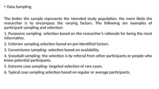 • Data Sampling
The better the sample represents the intended study population, the more likely the
researcher is to encompass the varying factors. The following are examples of
participant sampling and selection:
1. Purposive sampling- selection based on the researcher’s rationale for being the most
informative.
2. Criterion sampling selection based on pre-identified factors.
3. Convenience sampling- selection based on availability.
4. Snowball sampling- the selection is by referral from other participants or people who
know potential participants.
5. Extreme case sampling- targeted selection of rare cases.
6. Typical case sampling selection based on regular or average participants.
 