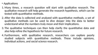 • Applications
1. Many times, a research question will start with qualitative research. The
qualitative research will help generate the research hypothesis, which can be
tested with quantitative methods.
2. After the data is collected and analyzed with quantitative methods, a set of
qualitative methods can be used to dive deeper into the data to better
understand what the numbers truly mean and their implications.
3. The qualitative techniques can then help clarify the quantitative data and
also help refine the hypothesis for future research.
4. Furthermore, with qualitative research, researchers can explore poorly
studied subjects with quantitative methods. These include opinions,
individual actions, and social science research.
 