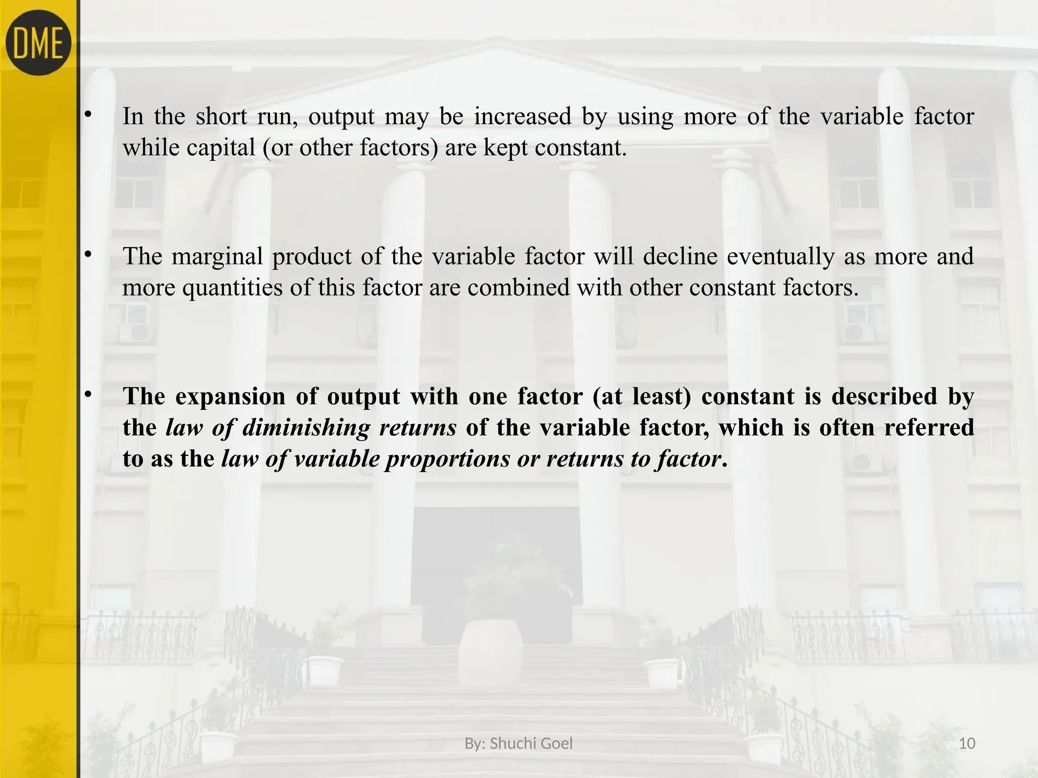 By: Shuchi Goel 10
• In the short run, output may be increased by using more of the variable factor
while capital (or other factors) are kept constant.
• The marginal product of the variable factor will decline eventually as more and
more quantities of this factor are combined with other constant factors.
• The expansion of output with one factor (at least) constant is described by
the law of diminishing returns of the variable factor, which is often referred
to as the law of variable proportions or returns to factor.
 
