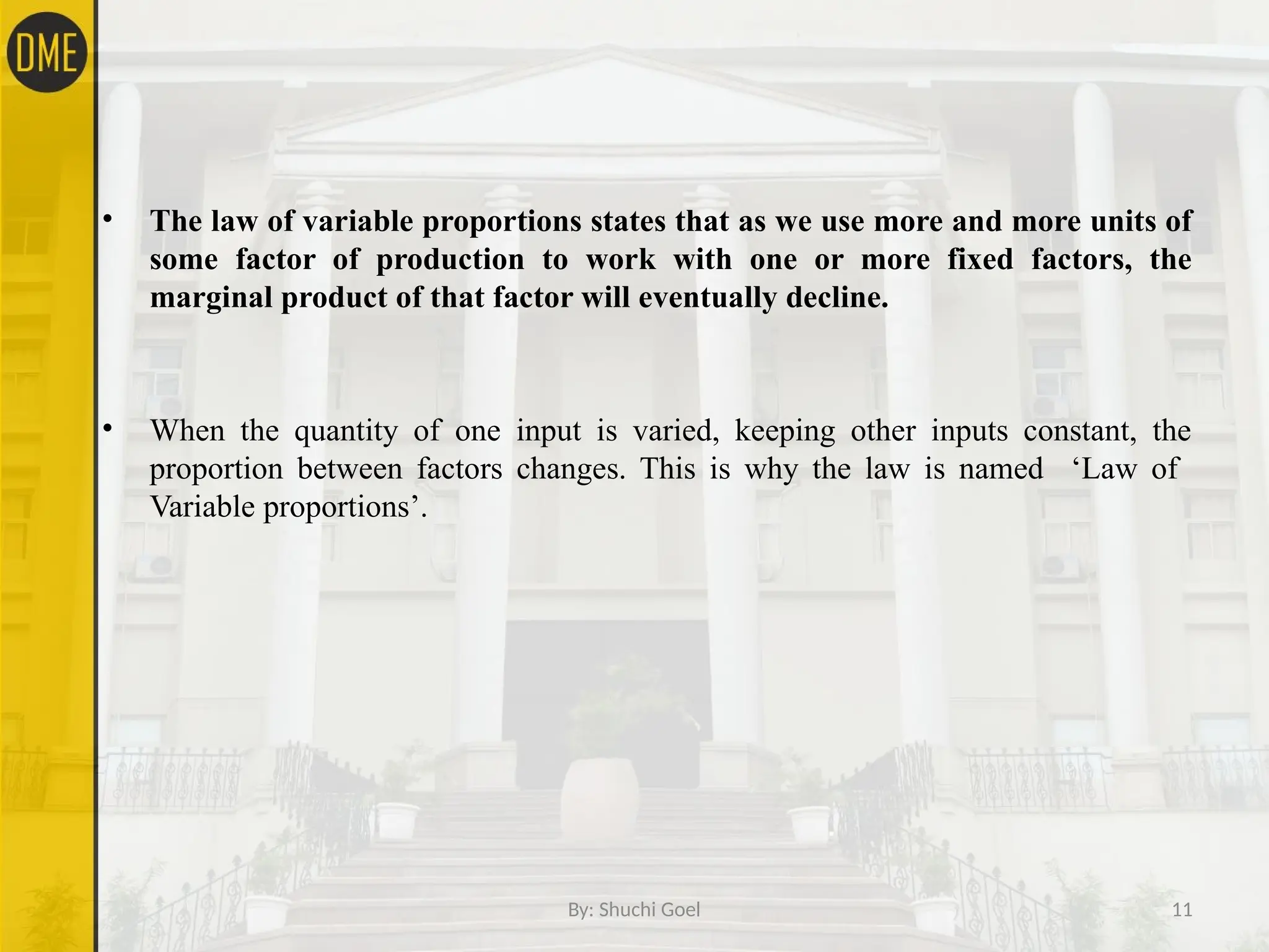 By: Shuchi Goel 11
• The law of variable proportions states that as we use more and more units of
some factor of production to work with one or more fixed factors, the
marginal product of that factor will eventually decline.
• When the quantity of one input is varied, keeping other inputs constant, the
proportion between factors changes. This is why the law is named ‘Law of
Variable proportions’.
 