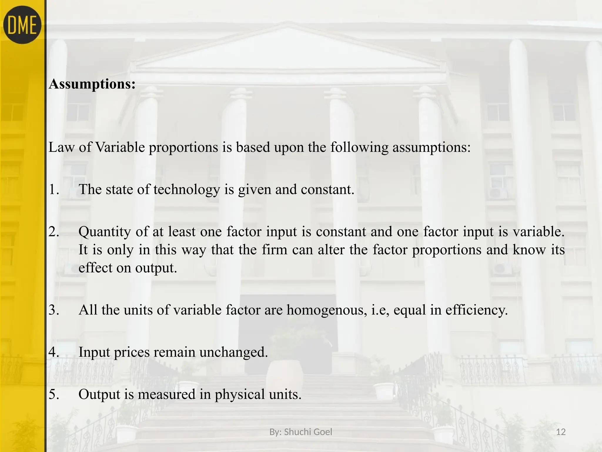 By: Shuchi Goel 12
Assumptions:
Law of Variable proportions is based upon the following assumptions:
1. The state of technology is given and constant.
2. Quantity of at least one factor input is constant and one factor input is variable.
It is only in this way that the firm can alter the factor proportions and know its
effect on output.
3. All the units of variable factor are homogenous, i.e, equal in efficiency.
4. Input prices remain unchanged.
5. Output is measured in physical units.
 