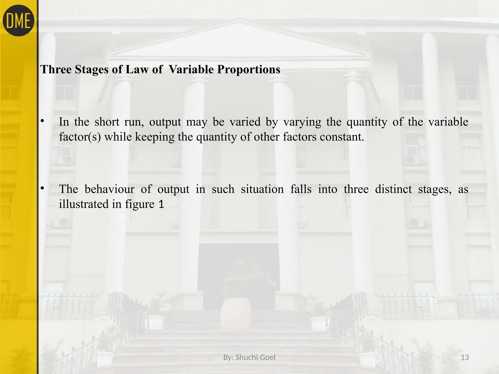 By: Shuchi Goel 13
Three Stages of Law of Variable Proportions
• In the short run, output may be varied by varying the quantity of the variable
factor(s) while keeping the quantity of other factors constant.
• The behaviour of output in such situation falls into three distinct stages, as
illustrated in figure 1
 