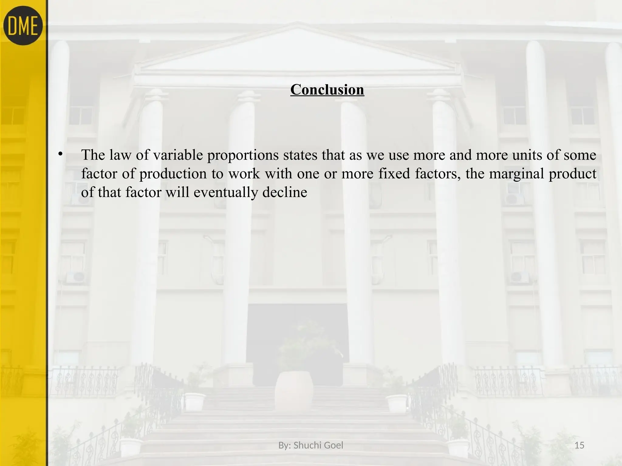 By: Shuchi Goel 15
Conclusion
• The law of variable proportions states that as we use more and more units of some
factor of production to work with one or more fixed factors, the marginal product
of that factor will eventually decline
 