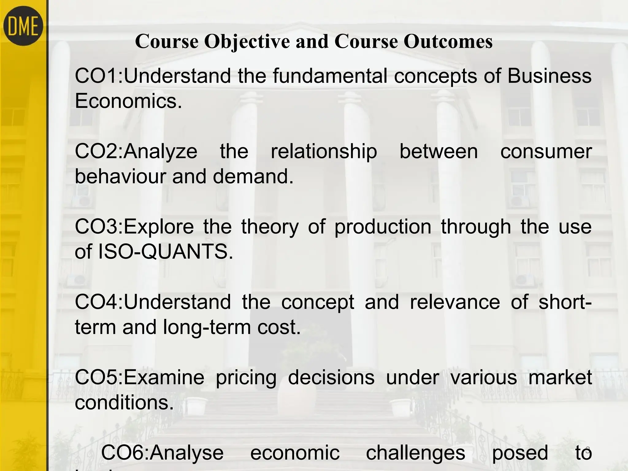 Course Objective and Course Outcomes
3
CO1:Understand the fundamental concepts of Business
Economics.
CO2:Analyze the relationship between consumer
behaviour and demand.
CO3:Explore the theory of production through the use
of ISO-QUANTS.
CO4:Understand the concept and relevance of short-
term and long-term cost.
CO5:Examine pricing decisions under various market
conditions.
CO6:Analyse economic challenges posed to
 