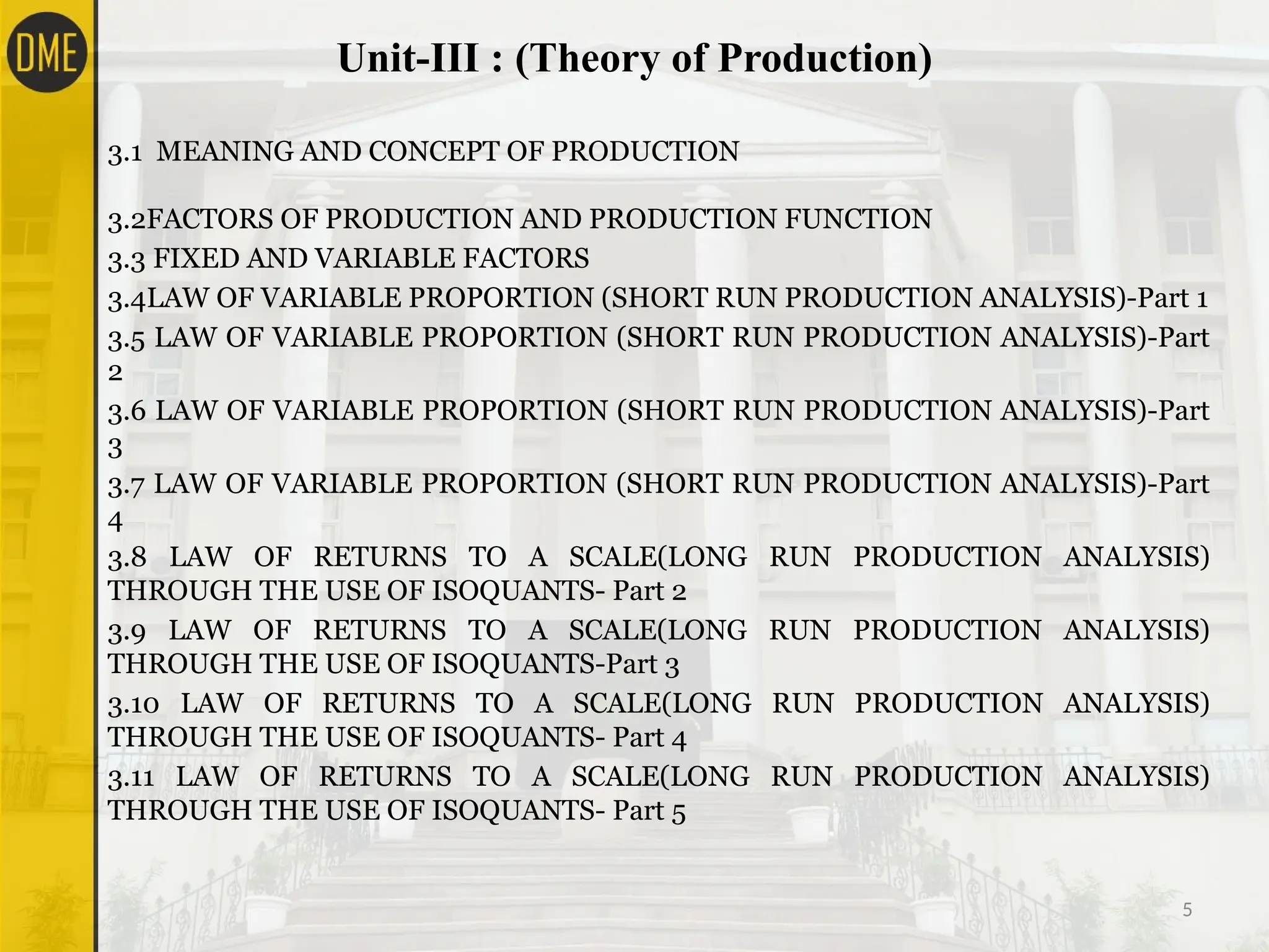 Unit-III : (Theory of Production)
5
3.1 MEANING AND CONCEPT OF PRODUCTION
3.2FACTORS OF PRODUCTION AND PRODUCTION FUNCTION
3.3 FIXED AND VARIABLE FACTORS
3.4LAW OF VARIABLE PROPORTION (SHORT RUN PRODUCTION ANALYSIS)-Part 1
3.5 LAW OF VARIABLE PROPORTION (SHORT RUN PRODUCTION ANALYSIS)-Part
2
3.6 LAW OF VARIABLE PROPORTION (SHORT RUN PRODUCTION ANALYSIS)-Part
3
3.7 LAW OF VARIABLE PROPORTION (SHORT RUN PRODUCTION ANALYSIS)-Part
4
3.8 LAW OF RETURNS TO A SCALE(LONG RUN PRODUCTION ANALYSIS)
THROUGH THE USE OF ISOQUANTS- Part 2
3.9 LAW OF RETURNS TO A SCALE(LONG RUN PRODUCTION ANALYSIS)
THROUGH THE USE OF ISOQUANTS-Part 3
3.10 LAW OF RETURNS TO A SCALE(LONG RUN PRODUCTION ANALYSIS)
THROUGH THE USE OF ISOQUANTS- Part 4
3.11 LAW OF RETURNS TO A SCALE(LONG RUN PRODUCTION ANALYSIS)
THROUGH THE USE OF ISOQUANTS- Part 5
 