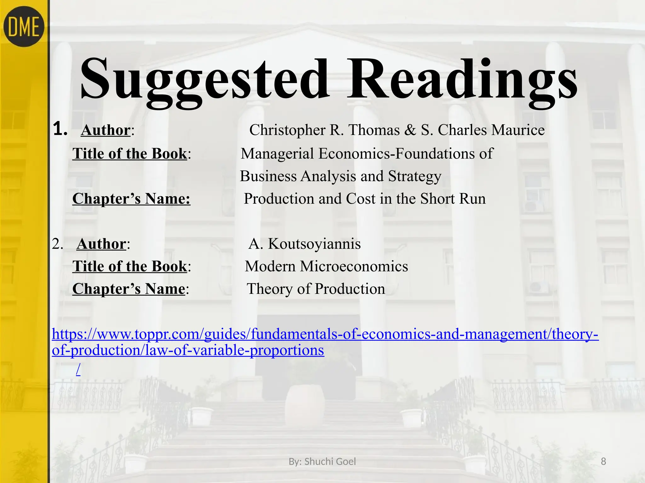 By: Shuchi Goel 8
Suggested Readings
1. Author: Christopher R. Thomas & S. Charles Maurice
Title of the Book: Managerial Economics-Foundations of
Business Analysis and Strategy
Chapter’s Name: Production and Cost in the Short Run
2. Author: A. Koutsoyiannis
Title of the Book: Modern Microeconomics
Chapter’s Name: Theory of Production
https://www.toppr.com/guides/fundamentals-of-economics-and-management/theory-
of-production/law-of-variable-proportions
/
 