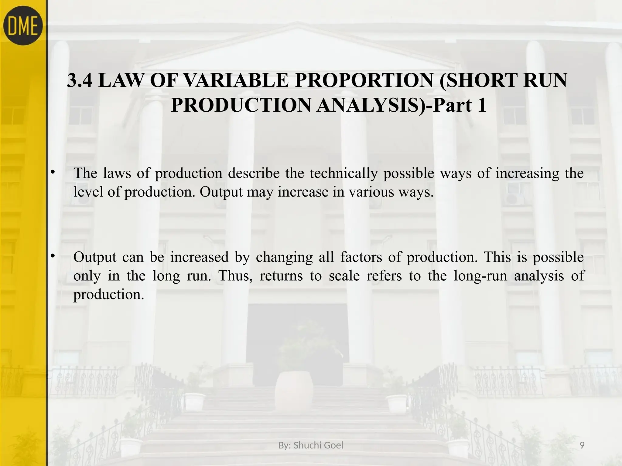 By: Shuchi Goel 9
3.4 LAW OF VARIABLE PROPORTION (SHORT RUN
PRODUCTION ANALYSIS)-Part 1
• The laws of production describe the technically possible ways of increasing the
level of production. Output may increase in various ways.
• Output can be increased by changing all factors of production. This is possible
only in the long run. Thus, returns to scale refers to the long-run analysis of
production.
 