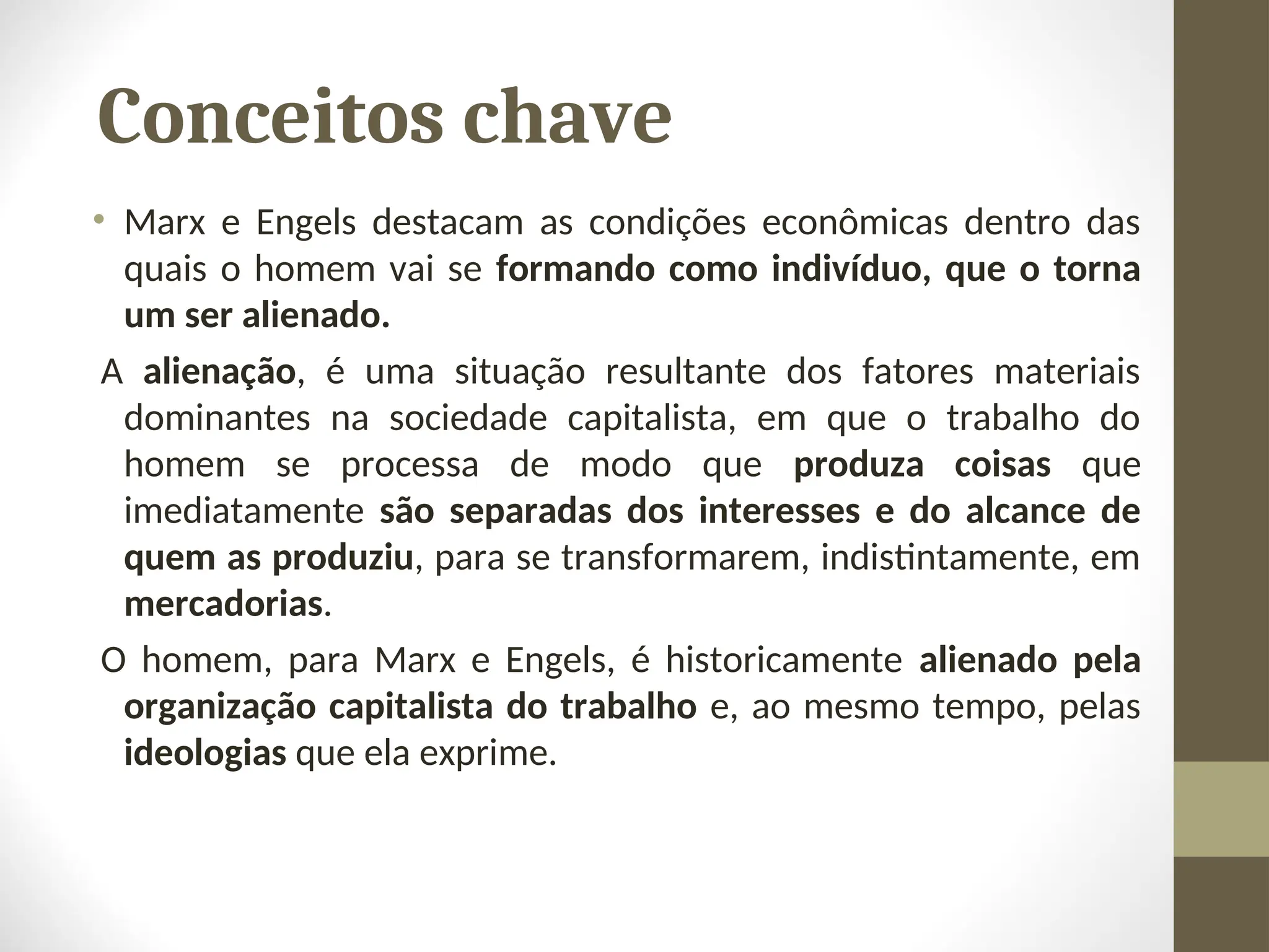 Conceitos chave
• Marx e Engels destacam as condições econômicas dentro das
quais o homem vai se formando como indivíduo, que o torna
um ser alienado.
A alienação, é uma situação resultante dos fatores materiais
dominantes na sociedade capitalista, em que o trabalho do
homem se processa de modo que produza coisas que
imediatamente são separadas dos interesses e do alcance de
quem as produziu, para se transformarem, indistintamente, em
mercadorias.
O homem, para Marx e Engels, é historicamente alienado pela
organização capitalista do trabalho e, ao mesmo tempo, pelas
ideologias que ela exprime.
 