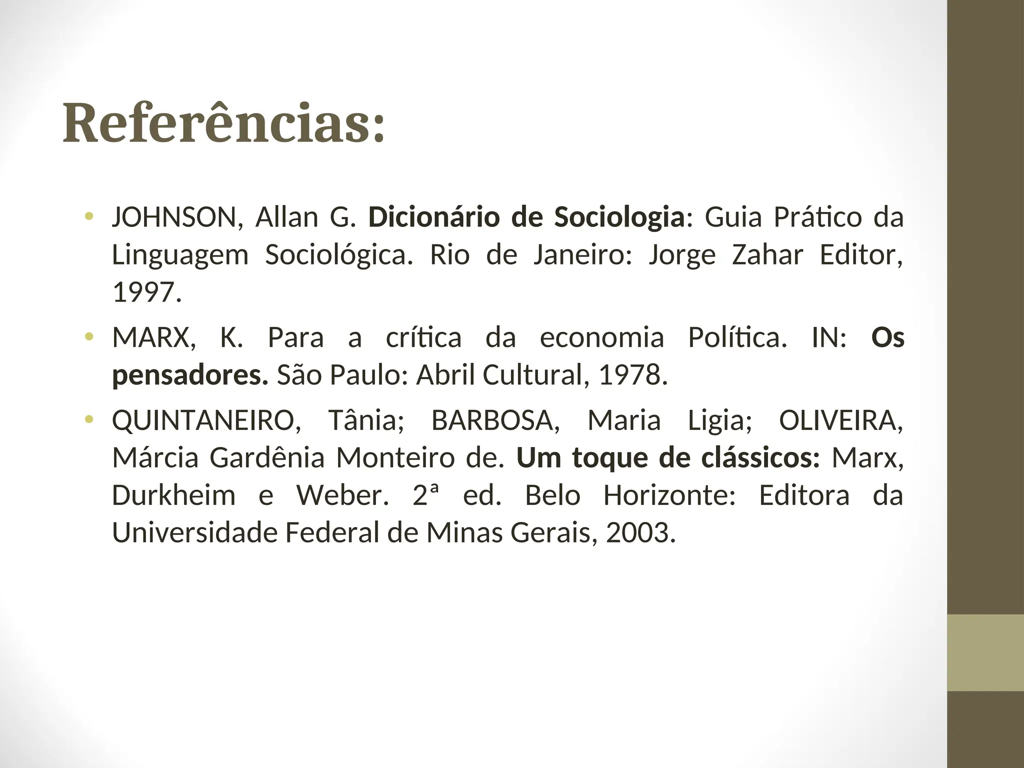 Referências:
• JOHNSON, Allan G. Dicionário de Sociologia: Guia Prático da
Linguagem Sociológica. Rio de Janeiro: Jorge Zahar Editor,
1997.
• MARX, K. Para a crítica da economia Política. IN: Os
pensadores. São Paulo: Abril Cultural, 1978.
• QUINTANEIRO, Tânia; BARBOSA, Maria Ligia; OLIVEIRA,
Márcia Gardênia Monteiro de. Um toque de clássicos: Marx,
Durkheim e Weber. 2ª ed. Belo Horizonte: Editora da
Universidade Federal de Minas Gerais, 2003.
 