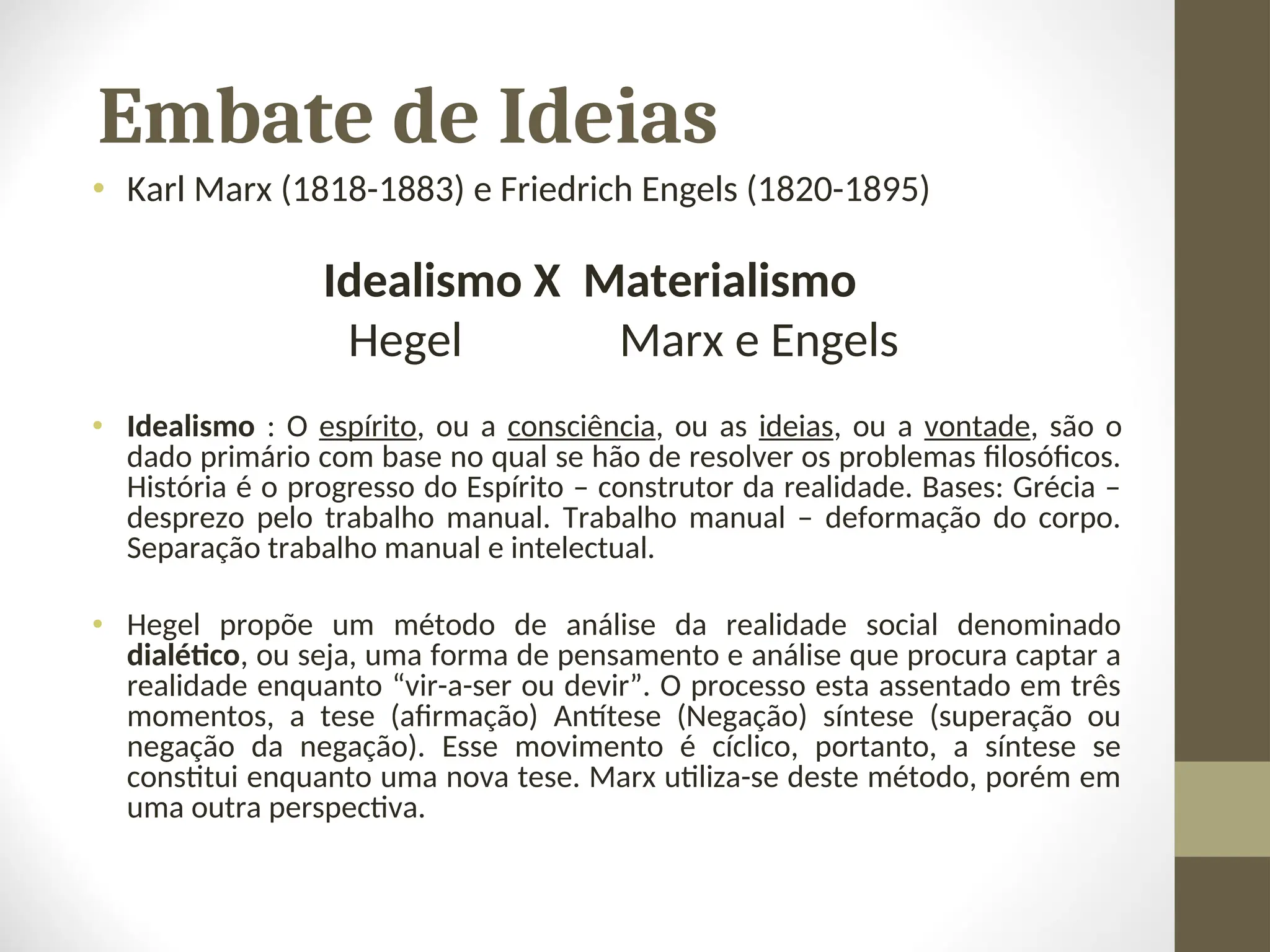 Embate de Ideias
• Karl Marx (1818-1883) e Friedrich Engels (1820-1895)
Idealismo X Materialismo
Hegel Marx e Engels
• Idealismo : O espírito, ou a consciência, ou as ideias, ou a vontade, são o
dado primário com base no qual se hão de resolver os problemas filosóficos.
História é o progresso do Espírito – construtor da realidade. Bases: Grécia –
desprezo pelo trabalho manual. Trabalho manual – deformação do corpo.
Separação trabalho manual e intelectual.
• Hegel propõe um método de análise da realidade social denominado
dialético, ou seja, uma forma de pensamento e análise que procura captar a
realidade enquanto “vir-a-ser ou devir”. O processo esta assentado em três
momentos, a tese (afirmação) Antítese (Negação) síntese (superação ou
negação da negação). Esse movimento é cíclico, portanto, a síntese se
constitui enquanto uma nova tese. Marx utiliza-se deste método, porém em
uma outra perspectiva.
 