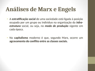 Análises de Marx e Engels
• A estratificação social de uma sociedade está ligada à posição
ocupada por um grupo ou individuo na organização da infra-
estrutura social, ou seja, no modo de produção vigente em
cada época.
• No capitalismo moderno é que, segundo Marx, ocorre um
agravamento do conflito entre as classes sociais.
 