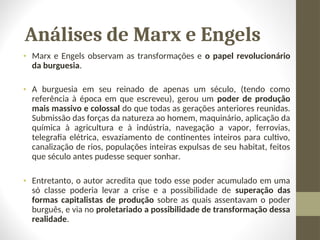 Análises de Marx e Engels
• Marx e Engels observam as transformações e o papel revolucionário
da burguesia.
• A burguesia em seu reinado de apenas um século, (tendo como
referência à época em que escreveu), gerou um poder de produção
mais massivo e colossal do que todas as gerações anteriores reunidas.
Submissão das forças da natureza ao homem, maquinário, aplicação da
química à agricultura e à indústria, navegação a vapor, ferrovias,
telegrafia elétrica, esvaziamento de continentes inteiros para cultivo,
canalização de rios, populações inteiras expulsas de seu habitat, feitos
que século antes pudesse sequer sonhar.
• Entretanto, o autor acredita que todo esse poder acumulado em uma
só classe poderia levar a crise e a possibilidade de superação das
formas capitalistas de produção sobre as quais assentavam o poder
burguês, e via no proletariado a possibilidade de transformação dessa
realidade.
 