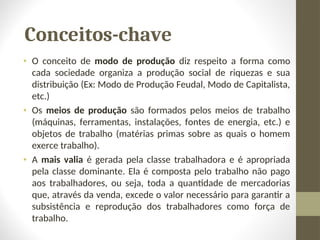 Conceitos-chave
• O conceito de modo de produção diz respeito a forma como
cada sociedade organiza a produção social de riquezas e sua
distribuição (Ex: Modo de Produção Feudal, Modo de Capitalista,
etc.)
• Os meios de produção são formados pelos meios de trabalho
(máquinas, ferramentas, instalações, fontes de energia, etc.) e
objetos de trabalho (matérias primas sobre as quais o homem
exerce trabalho).
• A mais valia é gerada pela classe trabalhadora e é apropriada
pela classe dominante. Ela é composta pelo trabalho não pago
aos trabalhadores, ou seja, toda a quantidade de mercadorias
que, através da venda, excede o valor necessário para garantir a
subsistência e reprodução dos trabalhadores como força de
trabalho.
 
