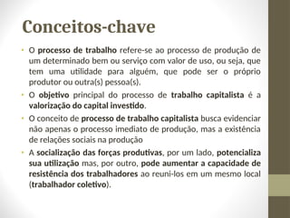 Conceitos-chave
• O processo de trabalho refere-se ao processo de produção de
um determinado bem ou serviço com valor de uso, ou seja, que
tem uma utilidade para alguém, que pode ser o próprio
produtor ou outra(s) pessoa(s).
• O objetivo principal do processo de trabalho capitalista é a
valorização do capital investido.
• O conceito de processo de trabalho capitalista busca evidenciar
não apenas o processo imediato de produção, mas a existência
de relações sociais na produção
• A socialização das forças produtivas, por um lado, potencializa
sua utilização mas, por outro, pode aumentar a capacidade de
resistência dos trabalhadores ao reuni-los em um mesmo local
(trabalhador coletivo).
 