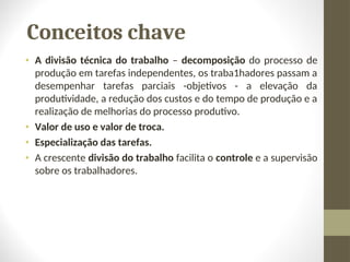 Conceitos chave
• A divisão técnica do trabalho – decomposição do processo de
produção em tarefas independentes, os traba1hadores passam a
desempenhar tarefas parciais -objetivos - a elevação da
produtividade, a redução dos custos e do tempo de produção e a
realização de melhorias do processo produtivo.
• Valor de uso e valor de troca.
• Especialização das tarefas.
• A crescente divisão do trabalho facilita o controle e a supervisão
sobre os trabalhadores.
 