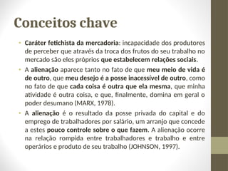 Conceitos chave
• Caráter fetichista da mercadoria: incapacidade dos produtores
de perceber que através da troca dos frutos do seu trabalho no
mercado são eles próprios que estabelecem relações sociais.
• A alienação aparece tanto no fato de que meu meio de vida é
de outro, que meu desejo é a posse inacessível de outro, como
no fato de que cada coisa é outra que ela mesma, que minha
atividade é outra coisa, e que, finalmente, domina em geral o
poder desumano (MARX, 1978).
• A alienação é o resultado da posse privada do capital e do
emprego de trabalhadores por salário, um arranjo que concede
a estes pouco controle sobre o que fazem. A alienação ocorre
na relação rompida entre trabalhadores e trabalho e entre
operários e produto de seu trabalho (JOHNSON, 1997).
 