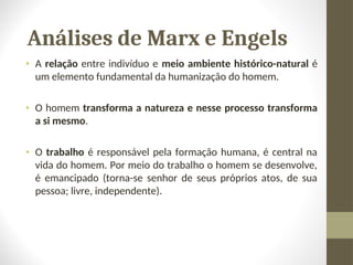 Análises de Marx e Engels
• A relação entre indivíduo e meio ambiente histórico-natural é
um elemento fundamental da humanização do homem.
• O homem transforma a natureza e nesse processo transforma
a si mesmo.
• O trabalho é responsável pela formação humana, é central na
vida do homem. Por meio do trabalho o homem se desenvolve,
é emancipado (torna-se senhor de seus próprios atos, de sua
pessoa; livre, independente).
 